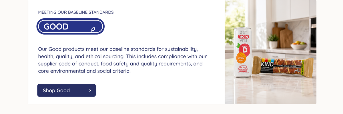 MEETING OUR BASELINE STANDARDS. GOOD. Our Good products meet our baseline standards for sustainability, health, quality, and ethical sourcing. This includes compliance with our supplier code of conduct, food safety and quality requirements, and core environmental and social criteria. Shop Good >