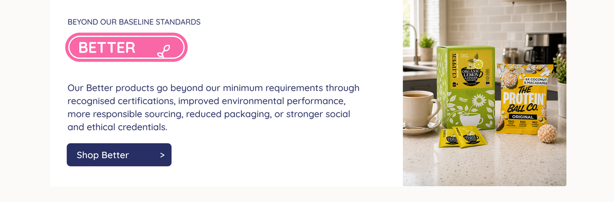 Beyond Our Baseline Standards. Better. Our Better products go beyond our minimum requirements through recognised certifications, improved environmental performance, more responsible sourcing, reduced packaging, or stronger social and ethical credentials. Shop Better.